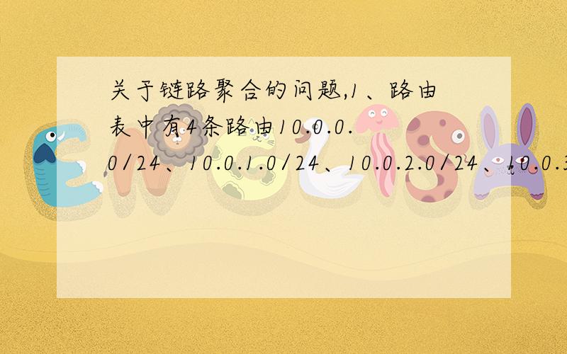 关于链路聚合的问题,1、路由表中有4条路由10.0.0.0/24、10.0.1.0/24、10.0.2.0/24、10.0.3.0/24.如要进行路由聚合,则正确的聚合后路由是_________.A.10.0.0.0/22B.10.0.0.0/23C.10.0.0.0/24D.10.0.0.0/252.如下图所示的