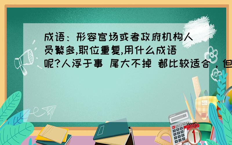 成语：形容官场或者政府机构人员繁多,职位重复,用什么成语呢?人浮于事 尾大不掉 都比较适合，但我想找的那个成语是另外一个，刹时间忘记了