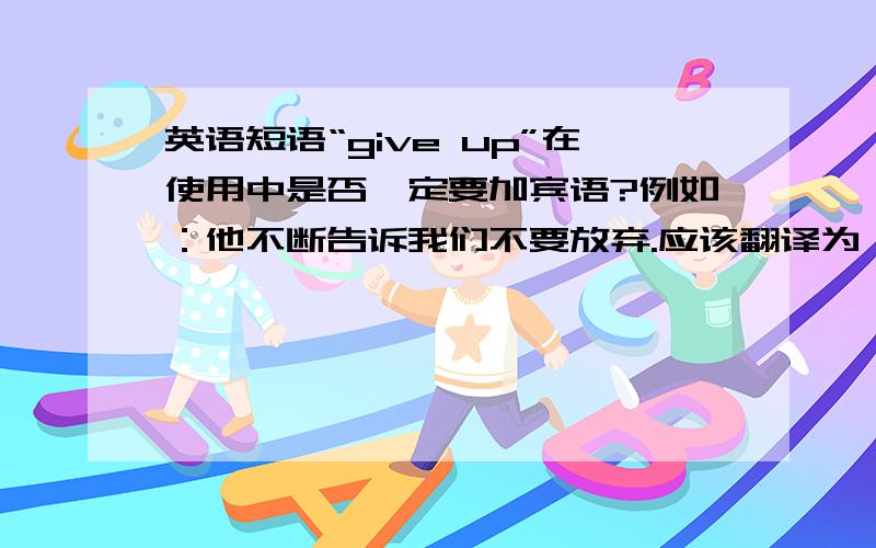 英语短语“give up”在使用中是否一定要加宾语?例如：他不断告诉我们不要放弃.应该翻译为：He kept telling us not to give up.还是：He kept telling us not to give it up.如果不需要一定加宾语 那么能否举