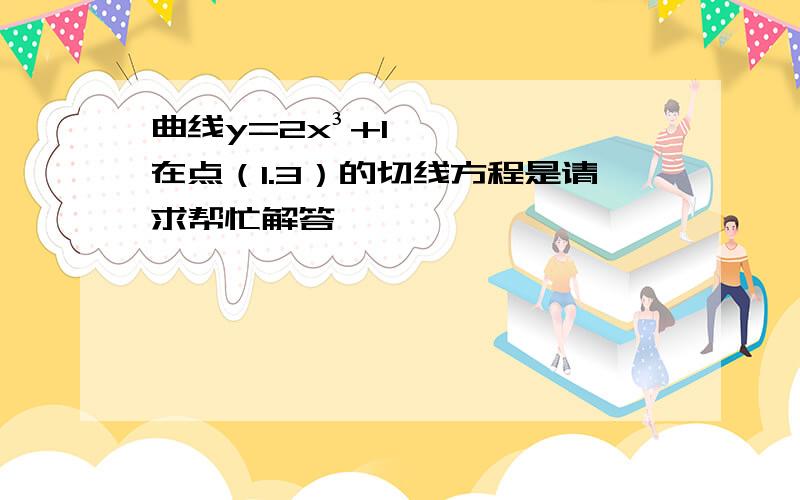 曲线y=2x³+1在点（1.3）的切线方程是请求帮忙解答