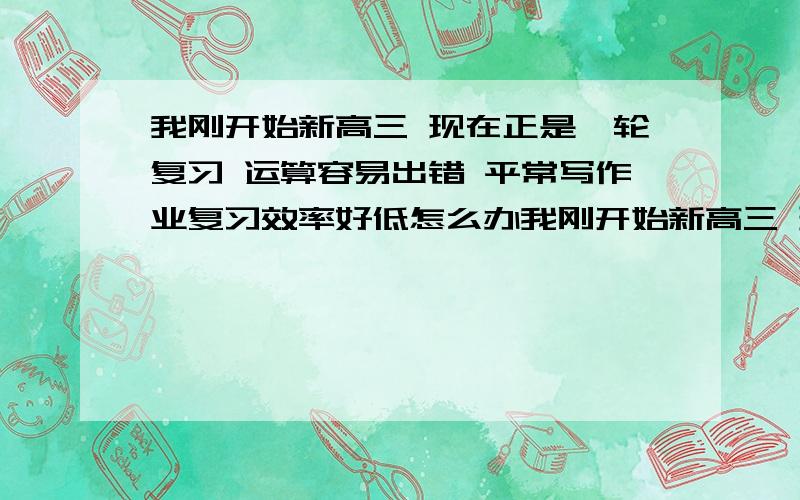 我刚开始新高三 现在正是一轮复习 运算容易出错 平常写作业复习效率好低怎么办我刚开始新高三 现在正是一轮复习 运算容易出错 平常写作业复习效率好低 现在做作业都是做两步回头看看