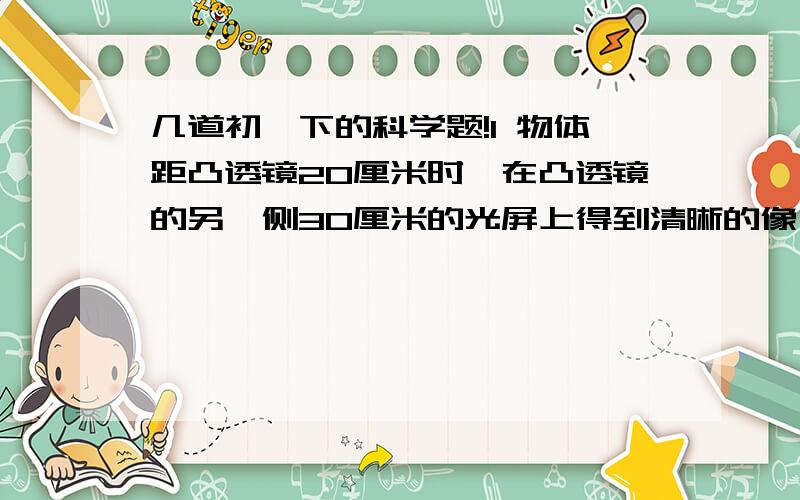 几道初一下的科学题!1 物体距凸透镜20厘米时,在凸透镜的另一侧30厘米的光屏上得到清晰的像,侧该像是（ ）A 缩小的 B 等大的C 放大的D 无法判断2 照相时,被拍摄物体到镜头的距离与照相机镜