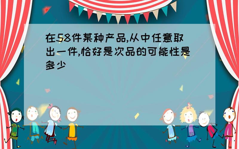 在58件某种产品,从中任意取出一件,恰好是次品的可能性是多少