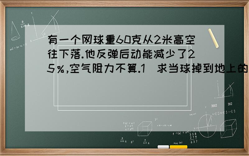 有一个网球重60克从2米高空往下落.他反弹后动能减少了25％,空气阻力不算.1）求当球掉到地上的动能2）网球反弹的高度