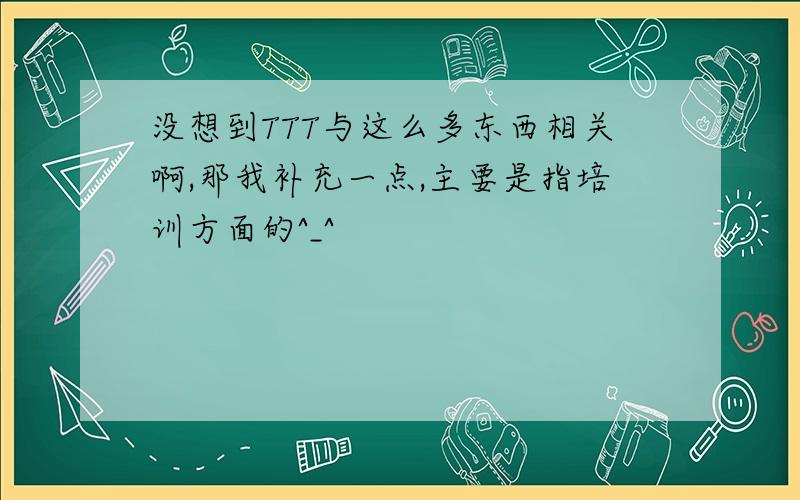 没想到TTT与这么多东西相关啊,那我补充一点,主要是指培训方面的^_^