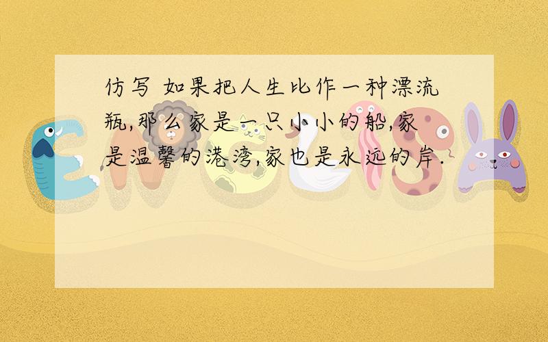 仿写 如果把人生比作一种漂流瓶,那么家是一只小小的船,家是温馨的港湾,家也是永远的岸.