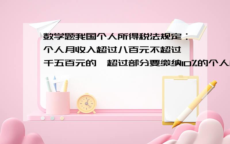 数学题我国个人所得税法规定：个人月收入超过八百元不超过一千五百元的,超过部分要缴纳10%的个人所得税.我国个人所得税法规定：个人月收入超过八百元不超过一千五百元的,超过部分要