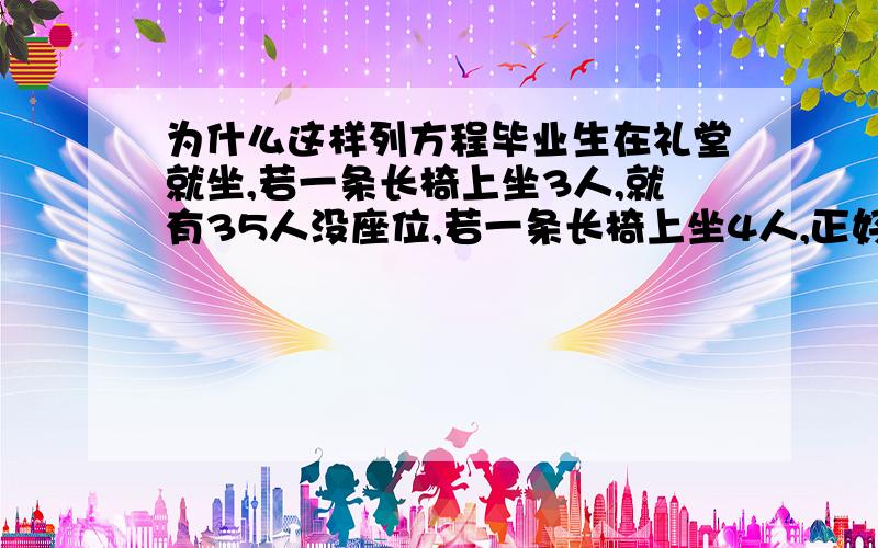 为什么这样列方程毕业生在礼堂就坐,若一条长椅上坐3人,就有35人没座位,若一条长椅上坐4人,正好空出5条长椅,问毕业生有多少人?（感觉设长椅数的变成人数了啊）