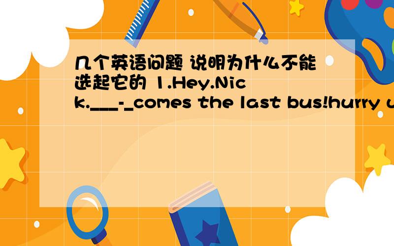 几个英语问题 说明为什么不能选起它的 1.Hey.Nick.___-_comes the last bus!hurry up or we'll have to walk homeA.this B.there C.that D.it2.I don't know if it_____tomorrow.if it______,i will syay at home.A,will rain:rains B.rains.will rain