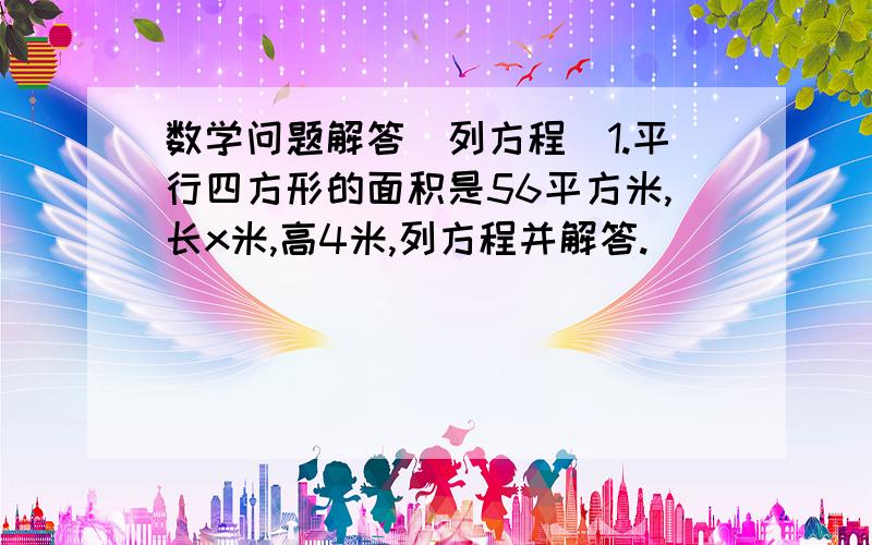 数学问题解答（列方程）1.平行四方形的面积是56平方米,长x米,高4米,列方程并解答.