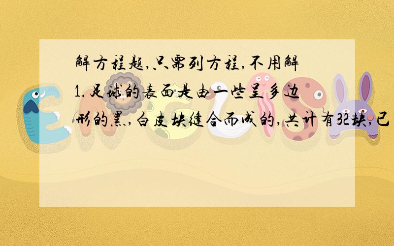 解方程题,只需列方程,不用解1.足球的表面是由一些呈多边形的黑,白皮块缝合而成的,共计有32块,已知黑色皮块数比白色皮块数的一半多2,问两种皮块各有多少?2,小丽和同学在“五一”假期中