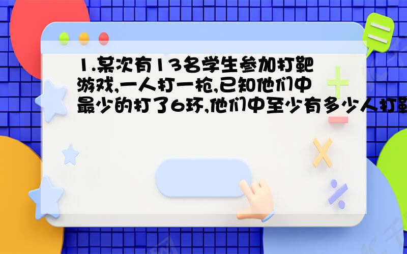 1.某次有13名学生参加打靶游戏,一人打一枪,已知他们中最少的打了6环,他们中至少有多少人打靶的环数相同?2.有6个围棋手,每人都从装有黑白围棋子的口袋中任意摸出3颗棋子,必然有2个围棋手