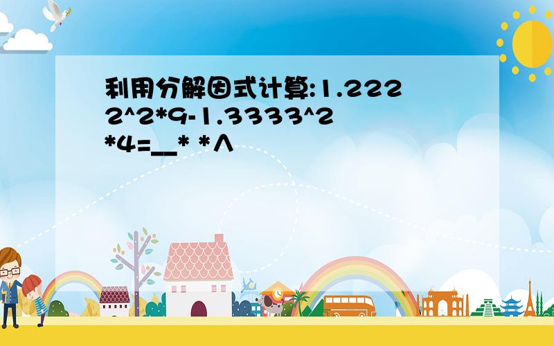 利用分解因式计算:1.2222^2*9-1.3333^2*4=__* *∧