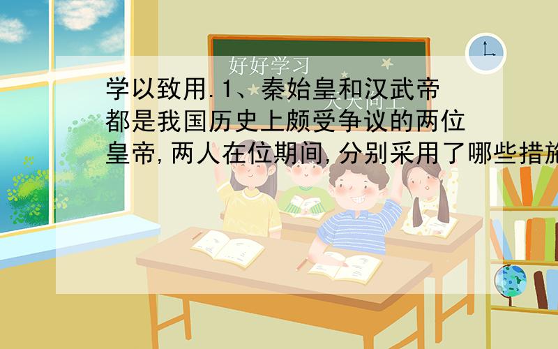 学以致用.1、秦始皇和汉武帝都是我国历史上颇受争议的两位皇帝,两人在位期间,分别采用了哪些措施巩固国家统一?后人以“秦皇汉武”来形容两位国君,你更欣赏谁?请说出你的理由.2、昭君