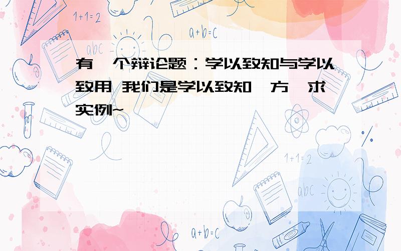 有一个辩论题：学以致知与学以致用 我们是学以致知一方,求实例~