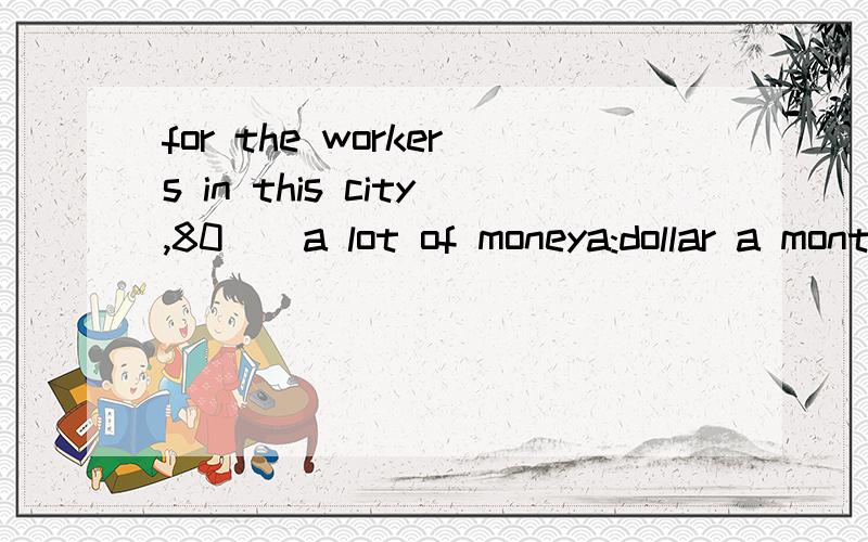 for the workers in this city,80__a lot of moneya:dollar a month b:dollars a mounth are c;dollars a monthis d;dollar a mounth are