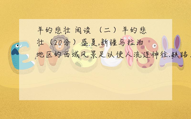 羊的悲壮 阅读 （二）羊的悲壮（20分）盛夏,新疆乌拉泊地区的西域风景足以使人流连神往.铁路、河流、国道和山路的原始梧桐如彩带延绵交错,隐显于山岗土丘之间.偶尔伴随着牧歌和游动