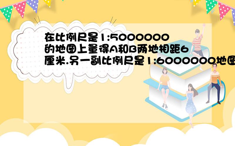 在比例尺是1:5000000的地图上量得A和B两地相距6厘米.另一副比例尺是1:6000000地图上,A,B两地相距多少厘