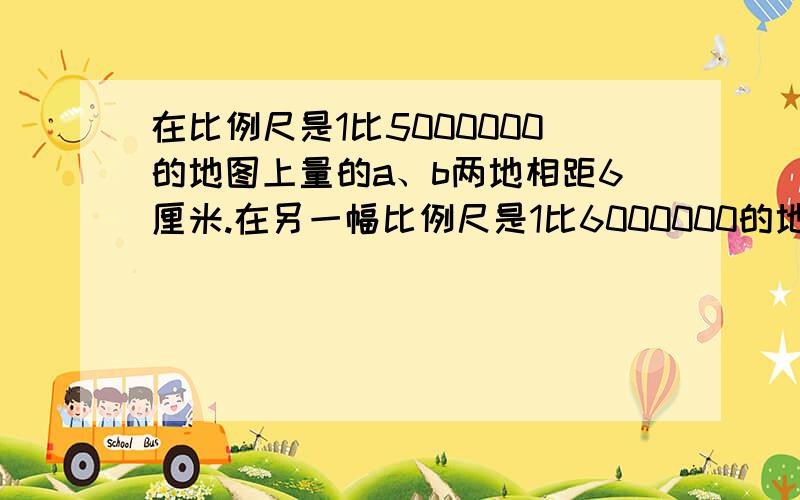 在比例尺是1比5000000的地图上量的a、b两地相距6厘米.在另一幅比例尺是1比6000000的地图上a、b两地相距多少厘米?