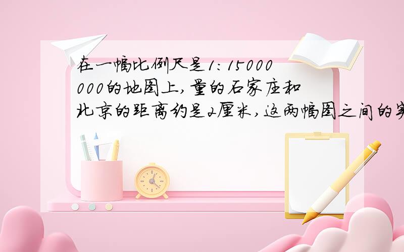 在一幅比例尺是1：15000000的地图上,量的石家庄和北京的距离约是2厘米,这两幅图之间的实际距离是多少千米?北京到上海的实际距离大约是1200千米,求在这幅地图上北京到上海的距离是多少吗?