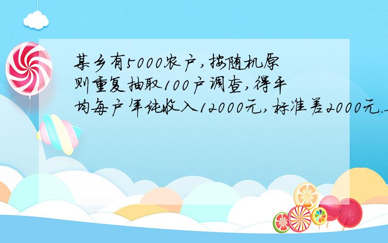 某乡有5000农户,按随机原则重复抽取100户调查,得平均每户年纯收入12000元,标准差2000元.要求：（1）以95%的概率（t=1.96）估计全乡平均每户年纯收入的区间.（2）以同样概率估计全乡农户年纯