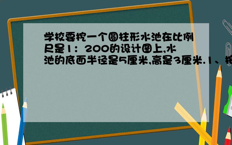 学校要挖一个圆柱形水池在比例尺是1：200的设计图上,水池的底面半径是5厘米,高是3厘米.1、按图施工,这个水池的底面周长和高应该挖多少米