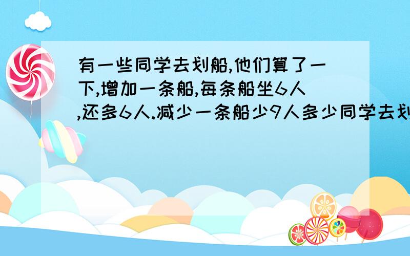 有一些同学去划船,他们算了一下,增加一条船,每条船坐6人,还多6人.减少一条船少9人多少同学去划船.不要列方程