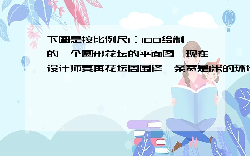 下图是按比例尺1：100绘制的一个圆形花坛的平面图,现在设计师要再花坛周围修一条宽是1米的环行小路,请你帮他画出这条环形小路,并用阴影表示出来.并计算出环行小路的实际面积.