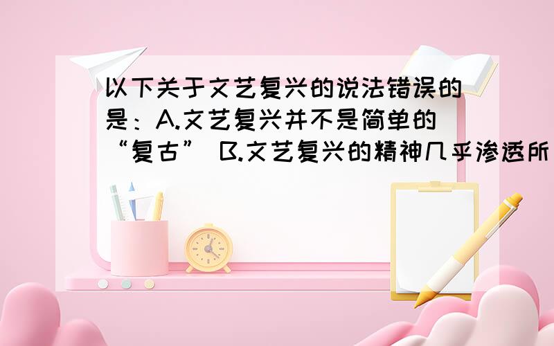 以下关于文艺复兴的说法错误的是：A.文艺复兴并不是简单的“复古” B.文艺复兴的精神几乎渗透所有的人物以下关于文艺复兴的说法错误的是：A.文艺复兴并不是简单的“复古” B.文艺复兴