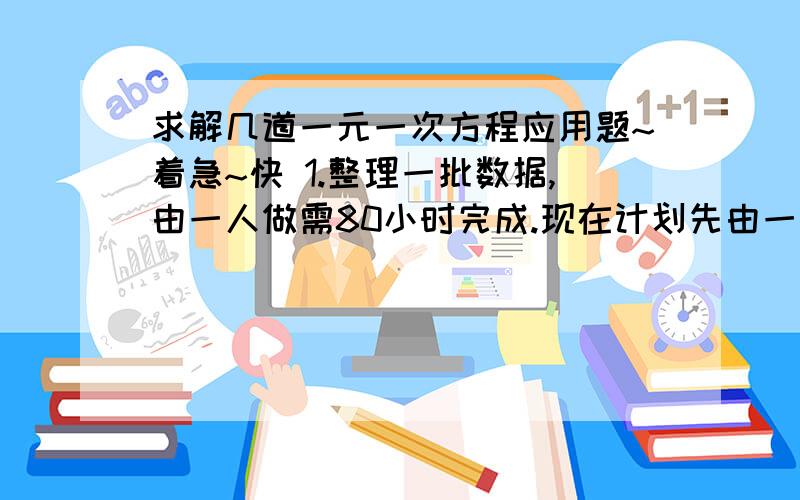 求解几道一元一次方程应用题~着急~快 1.整理一批数据,由一人做需80小时完成.现在计划先由一些人做2小时,再增加5人做8小时,完成这项工作的3/4.怎样安排参与整理数据的具体人数?（用两种方