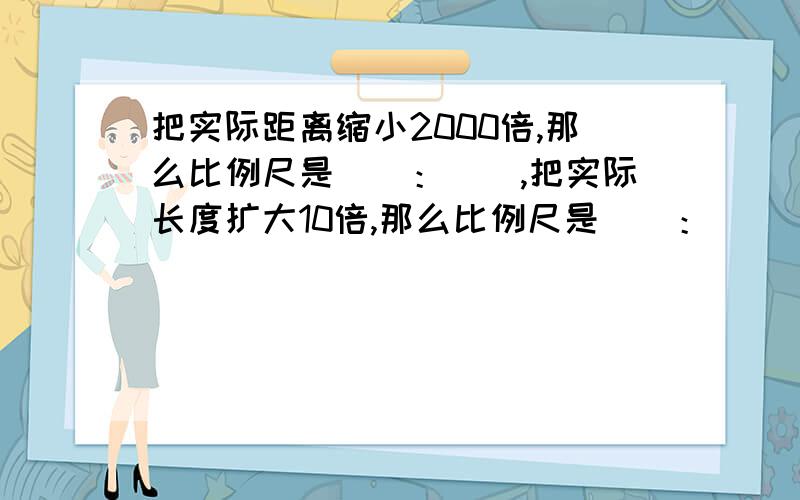 把实际距离缩小2000倍,那么比例尺是（）：（）,把实际长度扩大10倍,那么比例尺是（）：（）