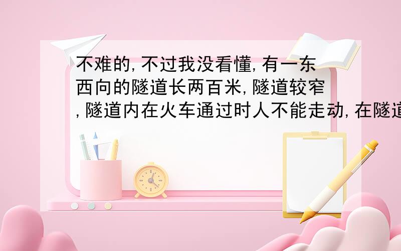 不难的,不过我没看懂,有一东西向的隧道长两百米,隧道较窄,隧道内在火车通过时人不能走动,在隧道西面离隧道口300米有一列长为100米的火车,正以5米每秒的速度向东匀速行驶,在隧道东面离