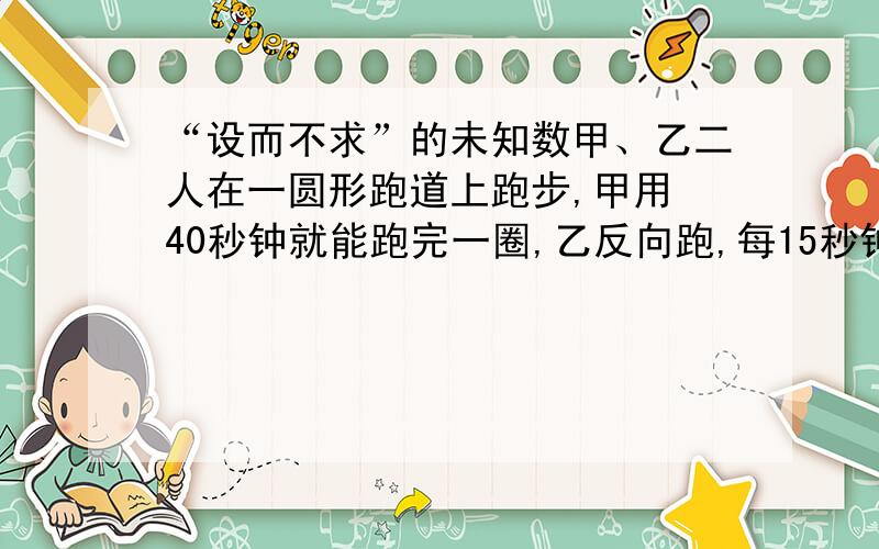 “设而不求”的未知数甲、乙二人在一圆形跑道上跑步,甲用 40秒钟就能跑完一圈,乙反向跑,每15秒钟和甲相遇一次,求乙跑完一圈需要多少时间?