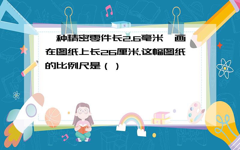 一种精密零件长2.6毫米,画在图纸上长26厘米.这幅图纸的比例尺是（）