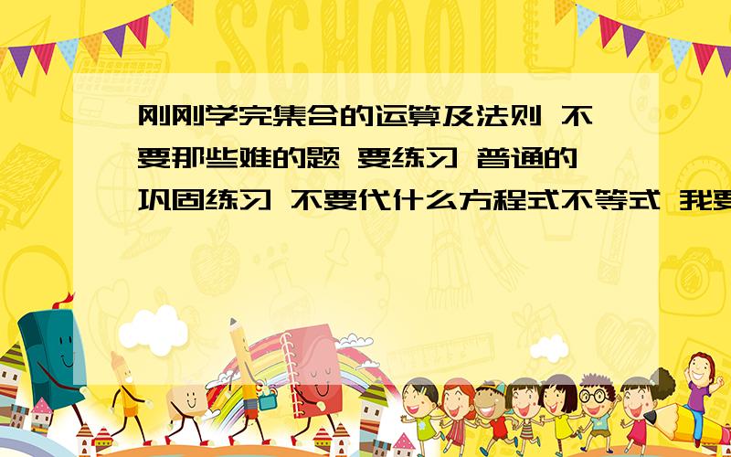 刚刚学完集合的运算及法则 不要那些难的题 要练习 普通的巩固练习 不要代什么方程式不等式 我要最基本的练习题 加深一点的也行 题目越多越好