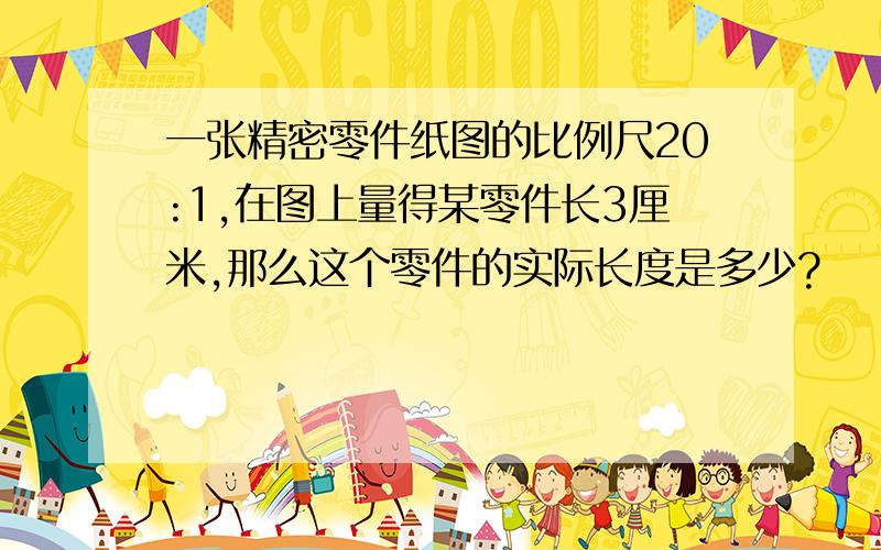 一张精密零件纸图的比例尺20:1,在图上量得某零件长3厘米,那么这个零件的实际长度是多少?