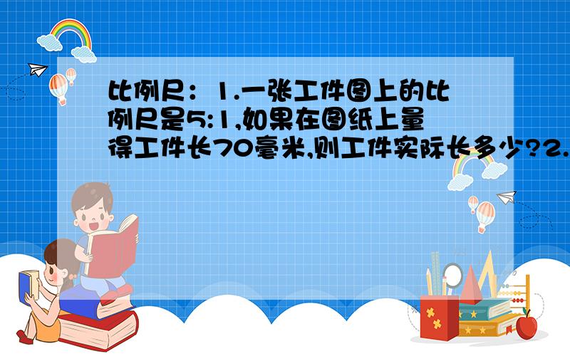 比例尺：1.一张工件图上的比例尺是5:1,如果在图纸上量得工件长70毫米,则工件实际长多少?2.在一幅1:20000000的地图上量得A、B两地机场距离是5厘米,一家民航客机以800千米/小时的速度从A地机场