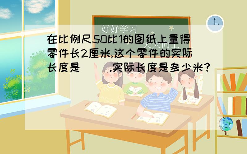 在比例尺50比1的图纸上量得零件长2厘米,这个零件的实际长度是（ ）.实际长度是多少米？