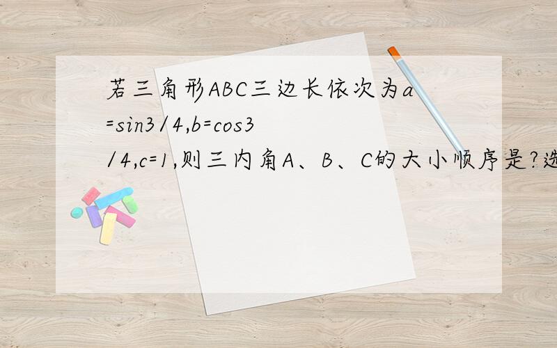 若三角形ABC三边长依次为a=sin3/4,b=cos3/4,c=1,则三内角A、B、C的大小顺序是?选项A.A