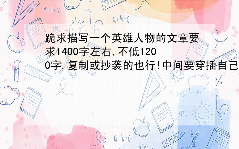 跪求描写一个英雄人物的文章要求1400字左右,不低1200字.复制或抄袭的也行!中间要穿插自己的感想,人物要著名,知名度要高!是一个人!