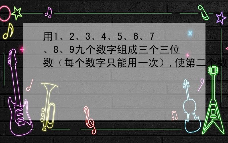 用1、2、3、4、5、6、7、8、9九个数字组成三个三位数（每个数字只能用一次）,使第二个数字是第一个数的2倍,第三个数是第一个数的3倍.