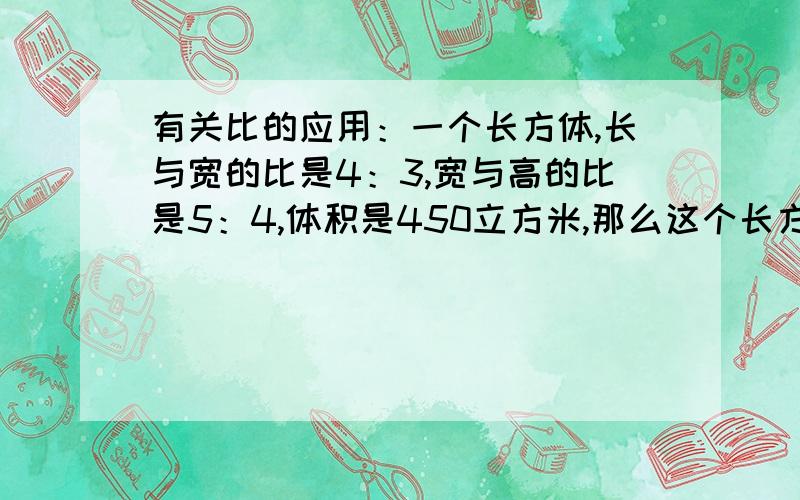 有关比的应用：一个长方体,长与宽的比是4：3,宽与高的比是5：4,体积是450立方米,那么这个长方体的长宽高各是多少米?