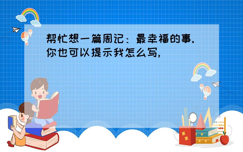 帮忙想一篇周记：最幸福的事.你也可以提示我怎么写,