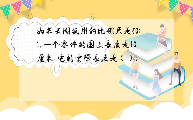 如果某图纸用的比例尺是50:1,一个零件的图上长度是10厘米,它的实际长度是().