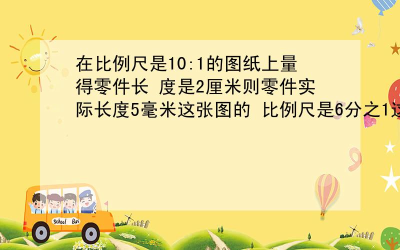 在比例尺是10:1的图纸上量得零件长 度是2厘米则零件实际长度5毫米这张图的 比例尺是6分之1这句话对还是错