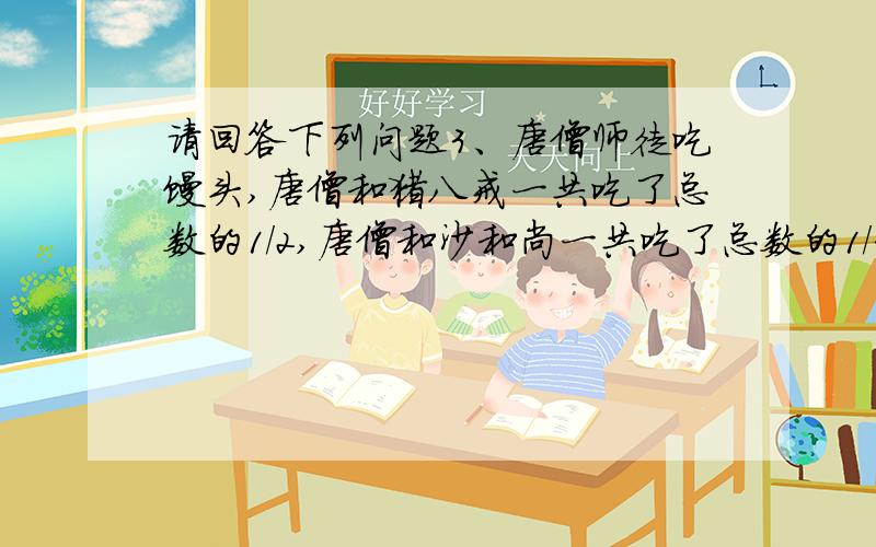 请回答下列问题3、唐僧师徒吃馒头,唐僧和猪八戒一共吃了总数的1/2,唐僧和沙和尚一共吃了总数的1/3,唐僧和孙悟空一共吃了总数的1/4,那么唐僧吃了总数的 .