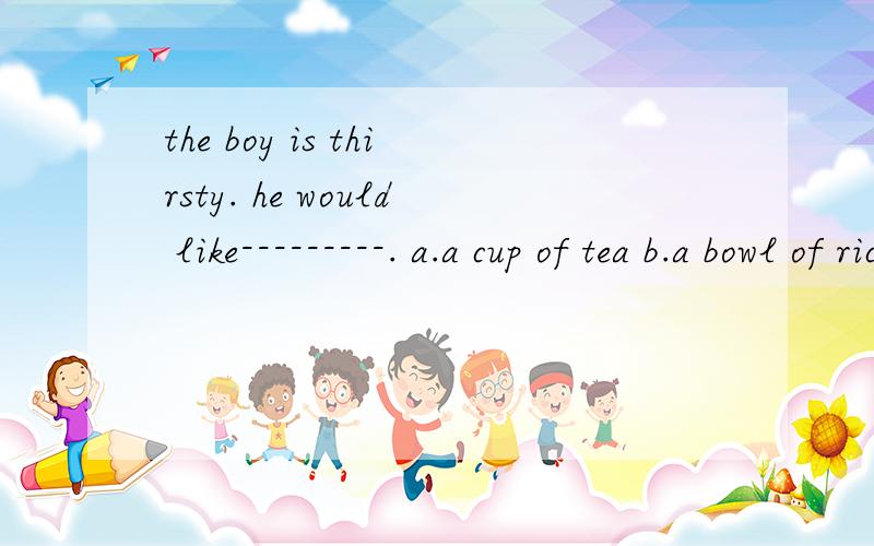 the boy is thirsty. he would like---------. a.a cup of tea b.a bowl of rice c.a box of riced.a piece of bread     选择
