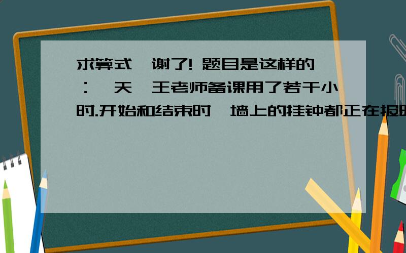 求算式,谢了! 题目是这样的：一天,王老师备课用了若干小时.开始和结束时,墙上的挂钟都正在报时,结束时钟面上的时针和分针刚好相互垂直.这个钟整点时几点就敲几下,半点时知敲一下.王老