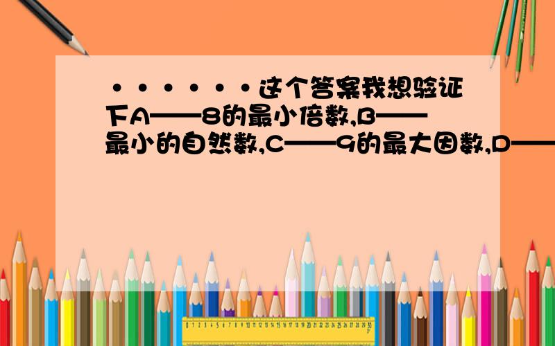 ······这个答案我想验证下A——8的最小倍数,B——最小的自然数,C——9的最大因数,D——他只有一个因数,E——它的所有因数是1、3,F——它的所有因数只有1,G——它既是5的倍数,又是5的因