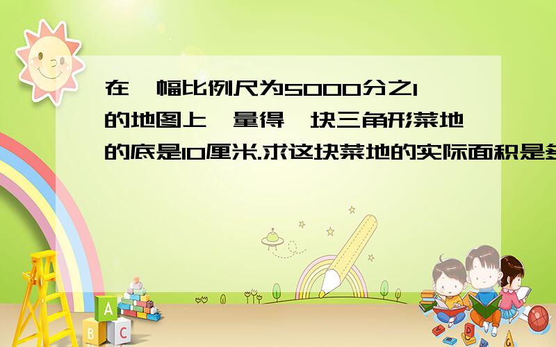 在一幅比例尺为5000分之1的地图上,量得一块三角形菜地的底是10厘米.求这块菜地的实际面积是多少公顷高是6